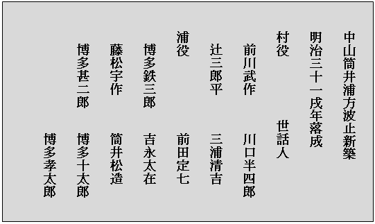 テキスト ボックス: 　　中山筒井浦方波止新築
　　明治三十一戌年落成
　　村役　　　　　世話人
　　　前川武作　　　川口半四郎
　　　辻三郎平　　　三浦清吉
　　浦役　　　　　　前田定七
　　　博多鉄三郎　　吉永太在
　　　藤松宇作　　　筒井松造
　　　博多甚二郎　　博多十太郎
　　　　　　　　　　博多孝太郎
