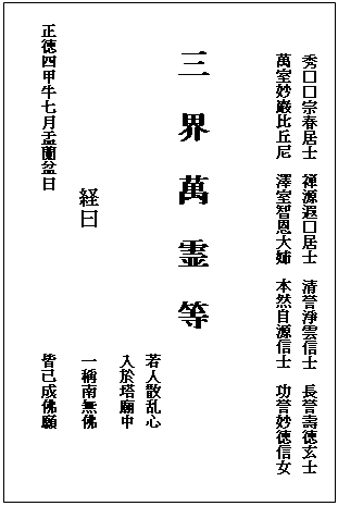 テキスト ボックス: 　　　秀□□宗春居士　禅源遐□居士　清誉淨雲信士　長誉壽徳玄士
　　　萬室妙巖比丘尼　澤室智恩大姉　本然自源信士　功誉妙徳信女


　  三  界  萬  霊  等
      　　　　　　　　　　　　　　　　　　　　若人散乱心
　　　　　　　　　　　　　　　　　　　　　　　入於塔廟中
　　　　　　　　　　　　経曰　　　　　　　　一稱南無佛
　正徳四甲牛七月盂蘭盆日　　　　　　　　　　　皆己成佛願
